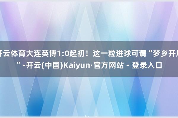 开云体育大连英博1:0起初！这一粒进球可谓“梦乡开局”-开云(中国)Kaiyun·官方网站 - 登录入口