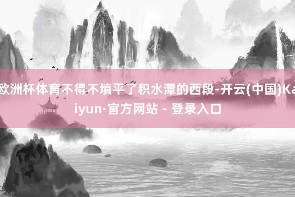 欧洲杯体育不得不填平了积水潭的西段-开云(中国)Kaiyun·官方网站 - 登录入口